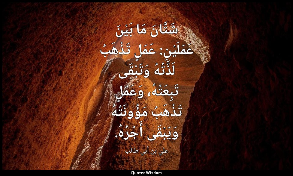 شَتَّانَ مَا بَيْنَ عَمَلَيْنِ: عَمَلٍ تَذْهَبُ لَذَّتُهُ وَتَبْقَى تَبِعَتُهُ،  — علي بن أبي طالب