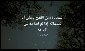 "السعادة مثل القمح ينبغي ألا نستهلكه إذا لم نساهم في إنتاجه". — جورج برنارد شو