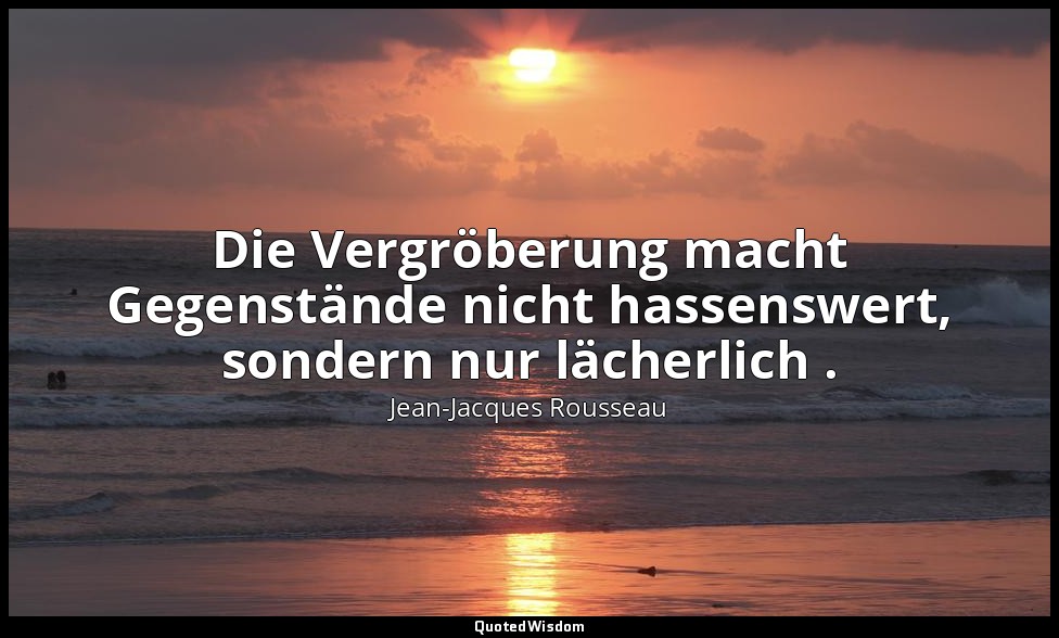 "Die Vergröberung macht Gegenstände nicht hassenswert, sondern nur lächerlich ." — Jean-Jacques Rousseau
