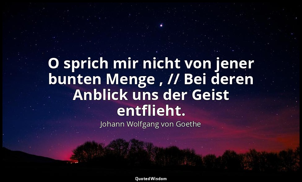 "O sprich mir nicht von jener bunten Menge , // Bei deren Anblick uns der Geist  — Johann Wolfgang von Goethe