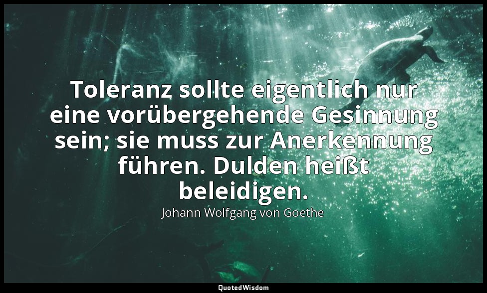 " Toleranz sollte eigentlich nur eine vorübergehende Gesinnung sein; sie muss zu — Johann Wolfgang von Goethe