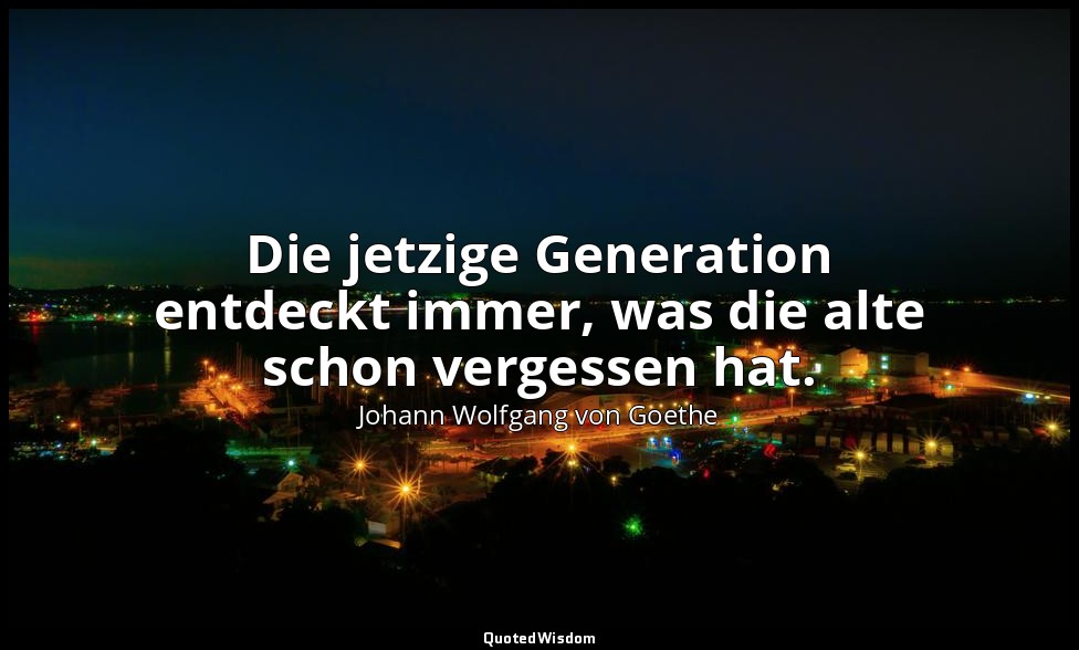 "Die jetzige Generation entdeckt immer, was die alte schon vergessen hat." – Übe — Johann Wolfgang von Goethe