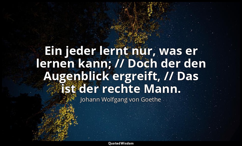 "Ein jeder lernt nur, was er lernen kann; // Doch der den Augenblick ergreift, / — Johann Wolfgang von Goethe