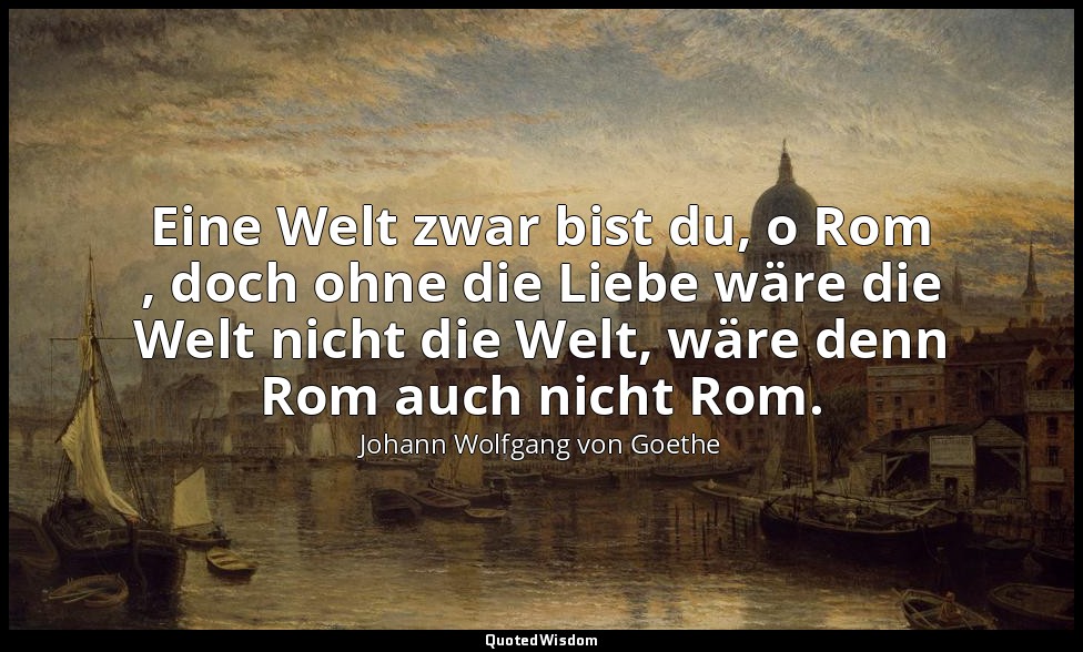 "Eine Welt zwar bist du, o Rom , doch ohne die Liebe wäre die Welt nicht die Wel — Johann Wolfgang von Goethe