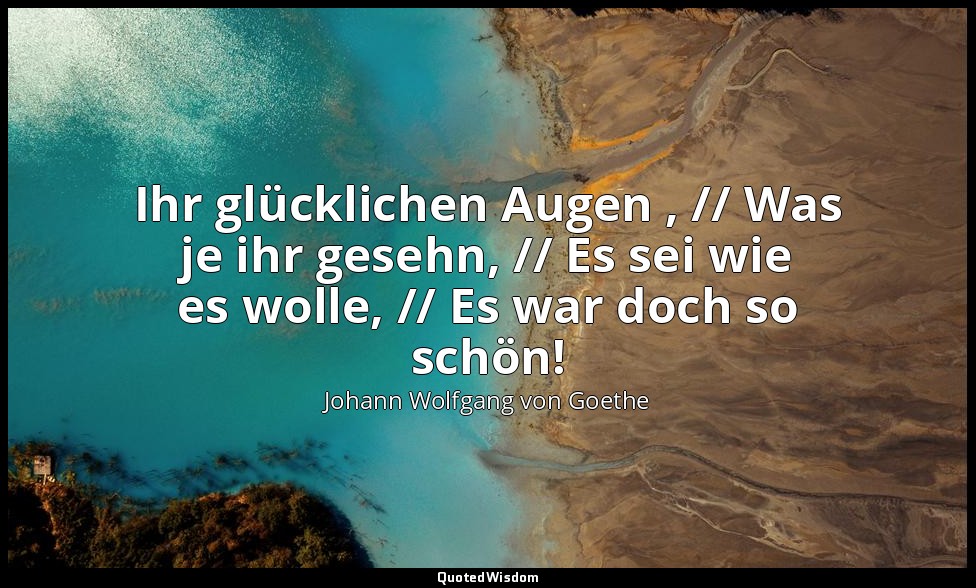 "Ihr glücklichen Augen , // Was je ihr gesehn, // Es sei wie es wolle, // Es war — Johann Wolfgang von Goethe