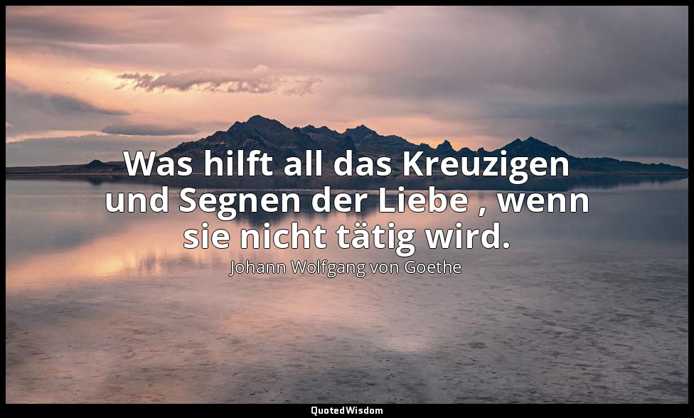 "Was hilft all das Kreuzigen und Segnen der Liebe , wenn sie nicht tätig wird."  — Johann Wolfgang von Goethe