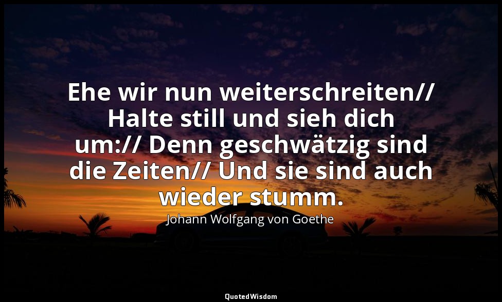 "Ehe wir nun weiterschreiten// Halte still und sieh dich um:// Denn geschwätzig  — Johann Wolfgang von Goethe