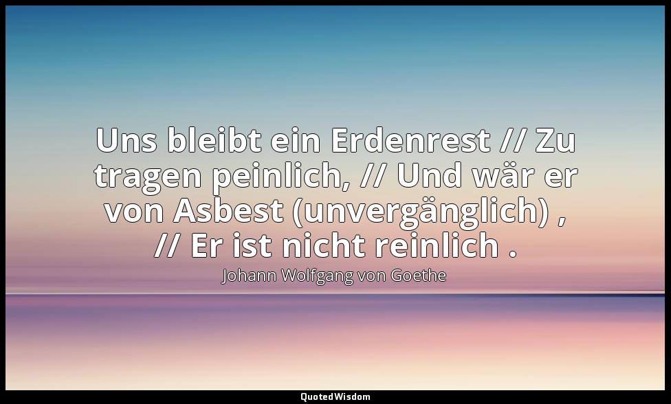 "Uns bleibt ein Erdenrest // Zu tragen peinlich, // Und wär er von Asbest (unver — Johann Wolfgang von Goethe