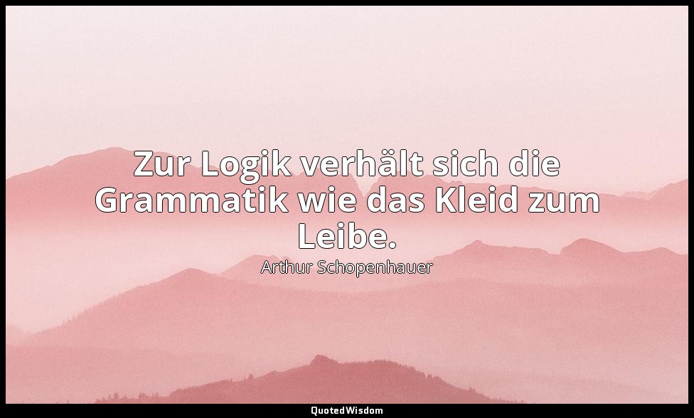 "Zur Logik verhält sich die Grammatik wie das Kleid zum Leibe." - Die Welt als W — Arthur Schopenhauer