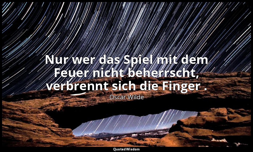 "Nur wer das Spiel mit dem Feuer nicht beherrscht, verbrennt sich die Finger ."  — Oscar Wilde