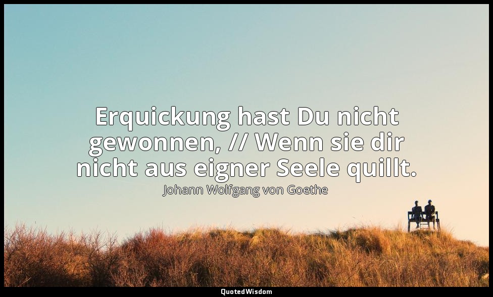 " Erquickung hast Du nicht gewonnen, // Wenn sie dir nicht aus eigner Seele quil — Johann Wolfgang von Goethe