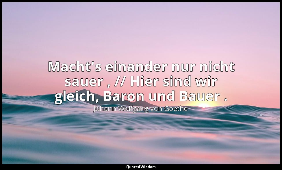 "Macht's einander nur nicht sauer , // Hier sind wir gleich, Baron und Bauer ."  — Johann Wolfgang von Goethe
