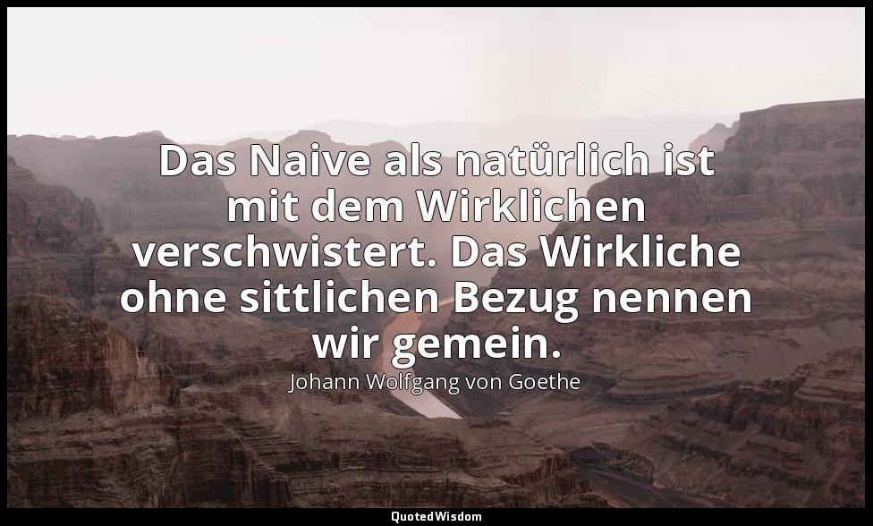 "Das Naive als natürlich ist mit dem Wirklichen verschwistert. Das Wirkliche ohn — Johann Wolfgang von Goethe