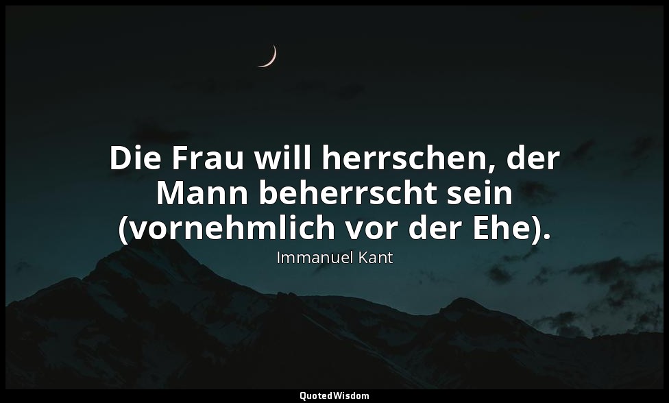 "Die Frau will herrschen, der Mann beherrscht sein (vornehmlich vor der Ehe)." - — Immanuel Kant