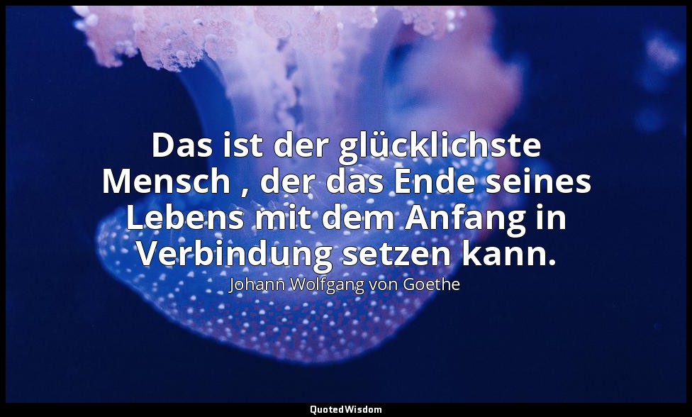 "Das ist der glücklichste Mensch , der das Ende seines Lebens mit dem Anfang in  — Johann Wolfgang von Goethe