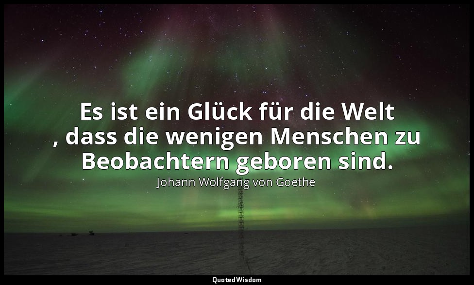 "Es ist ein Glück für die Welt , dass die wenigen Menschen zu Beobachtern gebore — Johann Wolfgang von Goethe