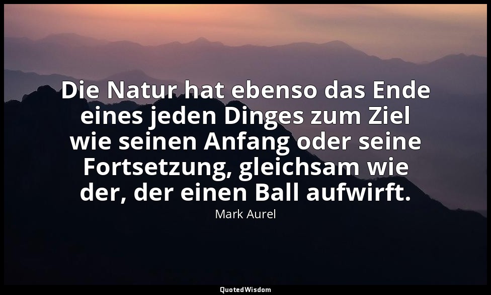 "Die Natur hat ebenso das Ende eines jeden Dinges zum Ziel wie seinen Anfang ode — Mark Aurel
