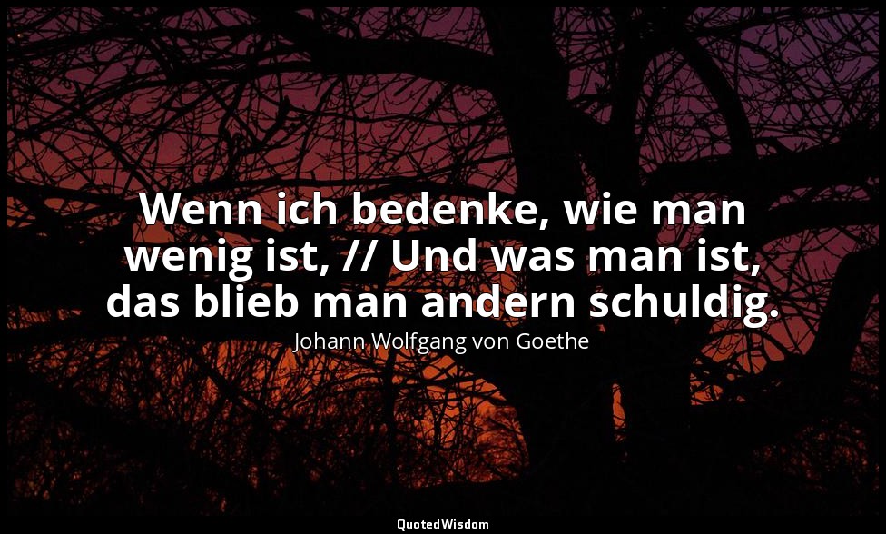 "Wenn ich bedenke, wie man wenig ist, // Und was man ist, das blieb man andern s — Johann Wolfgang von Goethe