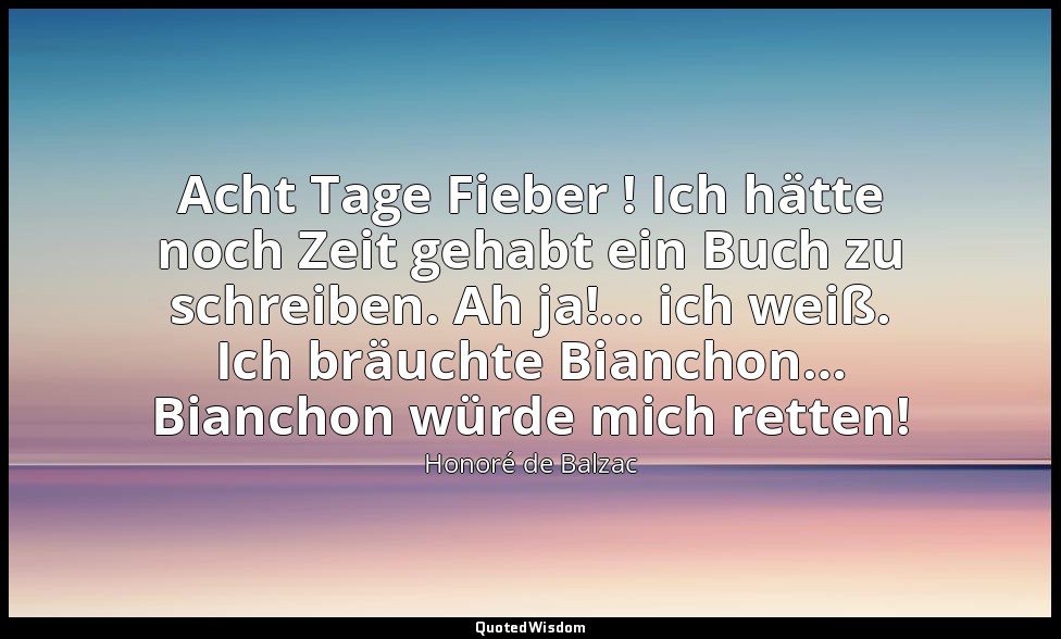 Acht Tage Fieber ! Ich hätte noch Zeit gehabt ein Buch zu schreiben. Ah ja!… ich — Honoré de Balzac