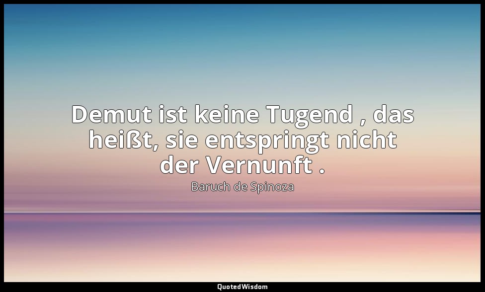 Demut ist keine Tugend , das heißt, sie entspringt nicht der Vernunft . — Baruch de Spinoza