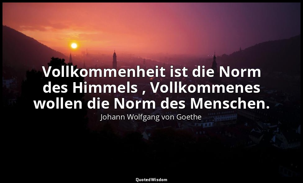 " Vollkommenheit ist die Norm des Himmels , Vollkommenes wollen die Norm des Men — Johann Wolfgang von Goethe