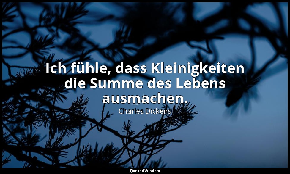 Ich fühle, dass Kleinigkeiten die Summe des Lebens ausmachen. — Charles Dickens