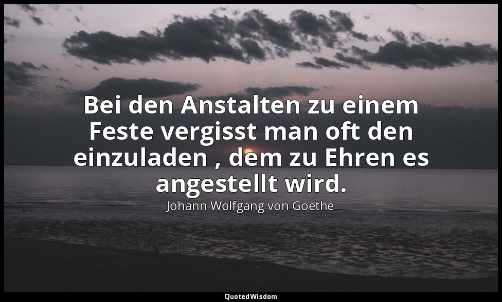 "Bei den Anstalten zu einem Feste vergisst man oft den einzuladen , dem zu Ehren — Johann Wolfgang von Goethe