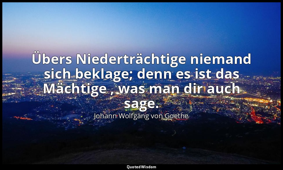 "Übers Niederträchtige niemand sich beklage; denn es ist das Mächtige , was man  — Johann Wolfgang von Goethe