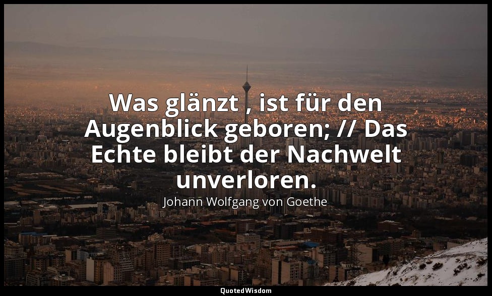 "Was glänzt , ist für den Augenblick geboren; // Das Echte bleibt der Nachwelt u — Johann Wolfgang von Goethe