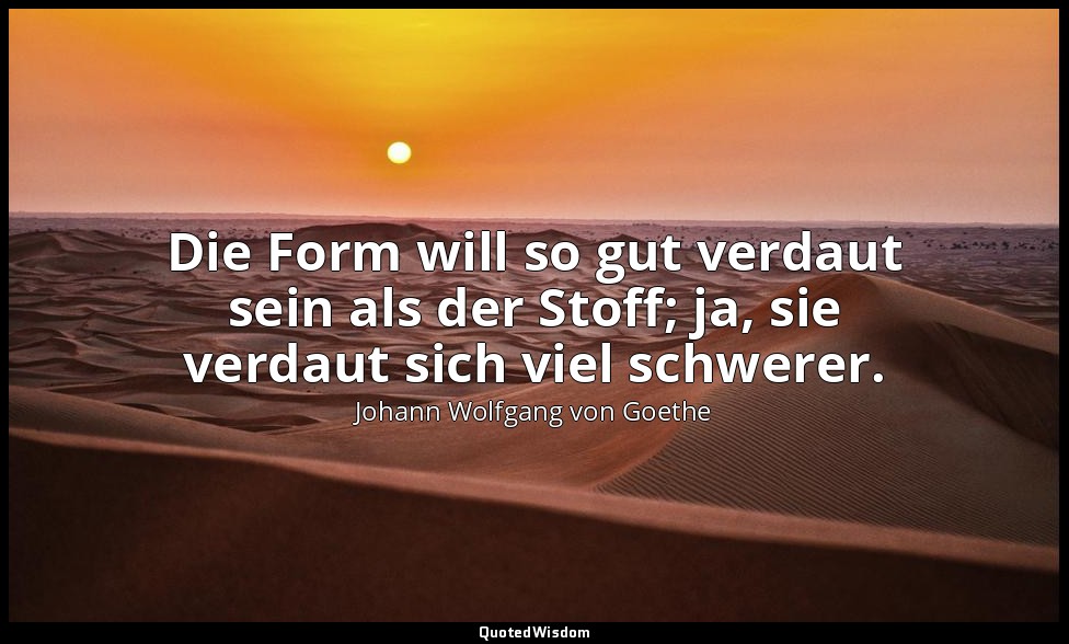 "Die Form will so gut verdaut sein als der Stoff; ja, sie verdaut sich viel schw — Johann Wolfgang von Goethe