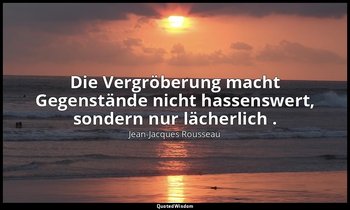 "Die Vergröberung macht Gegenstände nicht hassenswert, sondern nur lächerlich ." — Jean-Jacques Rousseau