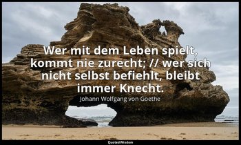 "Wer mit dem Leben spielt, kommt nie zurecht; // wer sich nicht selbst befiehlt, — Johann Wolfgang von Goethe