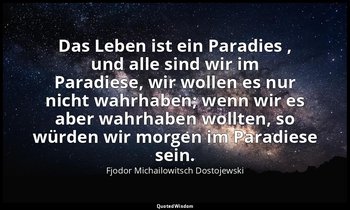 "Das Leben ist ein Paradies , und alle sind wir im Paradiese, wir wollen es nur  — Fjodor Michailowitsch Dostojewski