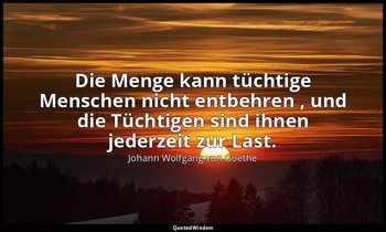 "Die Menge kann tüchtige Menschen nicht entbehren , und die Tüchtigen sind ihnen — Johann Wolfgang von Goethe