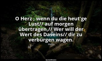 "O Herz , wenn du die heut'ge Lust// auf morgen übertragen,// Wer will der Wert  — Hafis