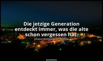 "Die jetzige Generation entdeckt immer, was die alte schon vergessen hat." – Übe — Johann Wolfgang von Goethe