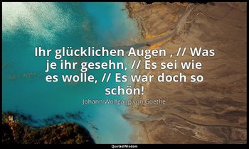 "Ihr glücklichen Augen , // Was je ihr gesehn, // Es sei wie es wolle, // Es war — Johann Wolfgang von Goethe
