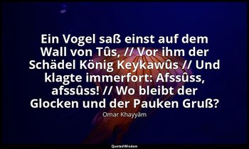 "Ein Vogel saß einst auf dem Wall von Tûs, // Vor ihm der Schädel König Keykawûs — Omar Khayyām