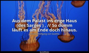 "Aus dem Palast ins enge Haus (des Sarges ) , // So dumm läuft es am Ende doch h — Johann Wolfgang von Goethe