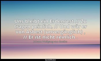 "Uns bleibt ein Erdenrest // Zu tragen peinlich, // Und wär er von Asbest (unver — Johann Wolfgang von Goethe
