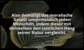 "Also demütigt das moralische Gesetz unvermeidlich jeden Menschen, indem dieser  — Immanuel Kant