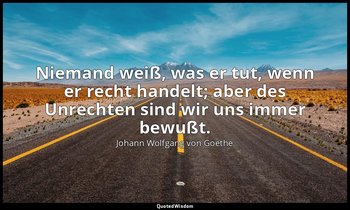 "Niemand weiß, was er tut, wenn er recht handelt; aber des Unrechten sind wir un — Johann Wolfgang von Goethe