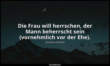 "Die Frau will herrschen, der Mann beherrscht sein (vornehmlich vor der Ehe)." - — Immanuel Kant