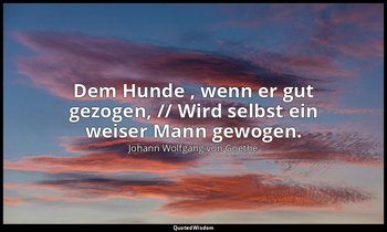 "Dem Hunde , wenn er gut gezogen, // Wird selbst ein weiser Mann gewogen." – Fau — Johann Wolfgang von Goethe