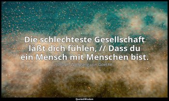 "Die schlechteste Gesellschaft läßt dich fühlen, // Dass du ein Mensch mit Mensc — Johann Wolfgang von Goethe