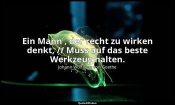 "Ein Mann , der recht zu wirken denkt, // Muss auf das beste Werkzeug halten." – — Johann Wolfgang von Goethe