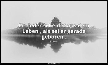 "Ein jeder scheidet aus dem Leben , als sei er gerade geboren ." — Epikur