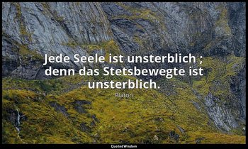 "Jede Seele ist unsterblich ; denn das Stetsbewegte ist unsterblich." - Phädrus  — Platon
