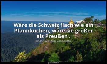 "Wäre die Schweiz flach wie ein Pfannkuchen, wäre sie größer als Preußen ." – Ta — Johann Wolfgang von Goethe
