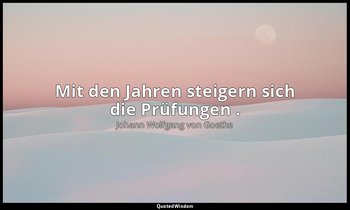 "Mit den Jahren steigern sich die Prüfungen ." – Maximen und Reflexionen — Johann Wolfgang von Goethe
